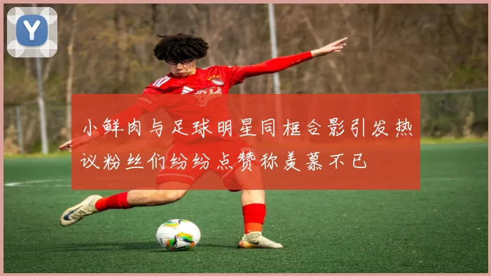 小鲜肉与足球明星同框合影引发热议粉丝们纷纷点赞称羡慕不已