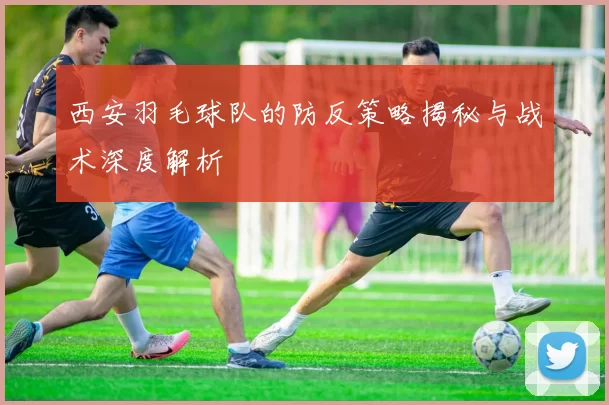 西安羽毛球队的防反策略揭秘与战术深度解析