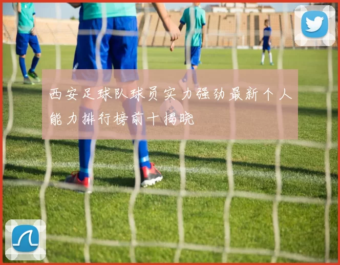 西安足球队球员实力强劲最新个人能力排行榜前十揭晓