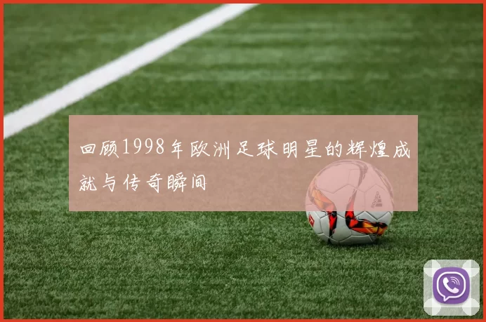回顾1998年欧洲足球明星的辉煌成就与传奇瞬间