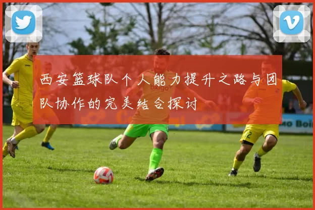 西安篮球队个人能力提升之路与团队协作的完美结合探讨