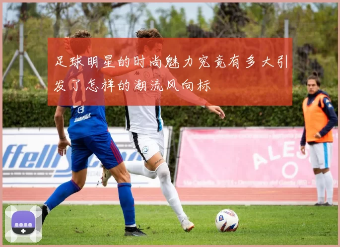 足球明星的时尚魅力究竟有多大引发了怎样的潮流风向标