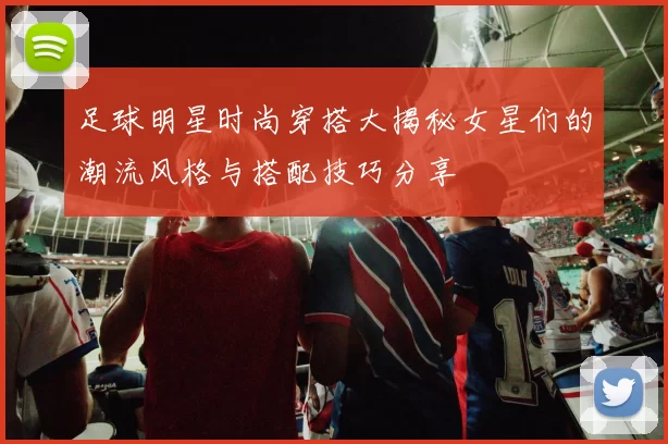 足球明星时尚穿搭大揭秘女星们的潮流风格与搭配技巧分享