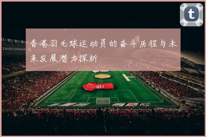 香港羽毛球运动员的奋斗历程与未来发展潜力探析