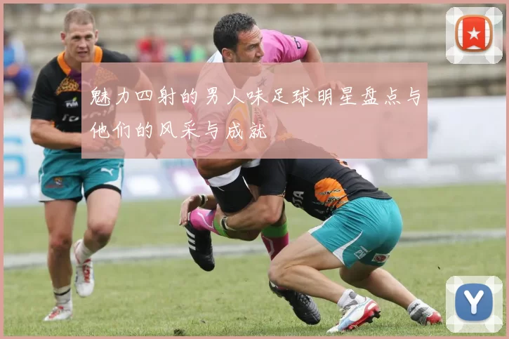 魅力四射的男人味足球明星盘点与他们的风采与成就