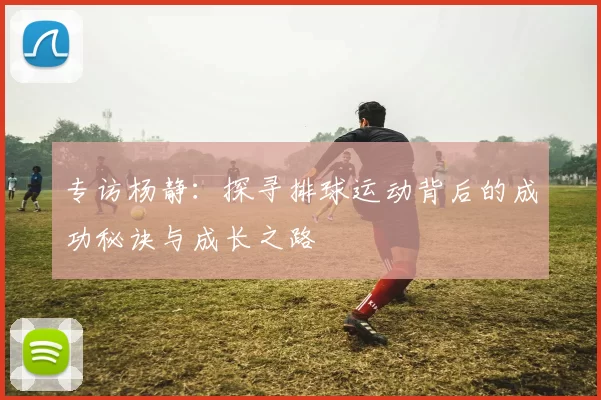 专访杨静：探寻排球运动背后的成功秘诀与成长之路