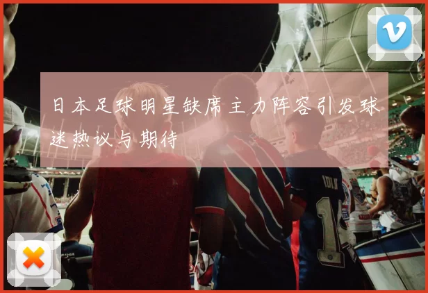 日本足球明星缺席主力阵容引发球迷热议与期待
