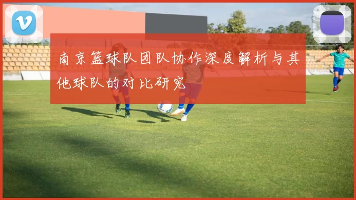 南京篮球队团队协作深度解析与其他球队的对比研究