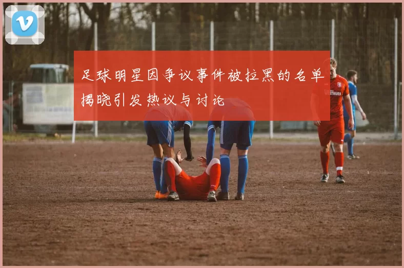 足球明星因争议事件被拉黑的名单揭晓引发热议与讨论