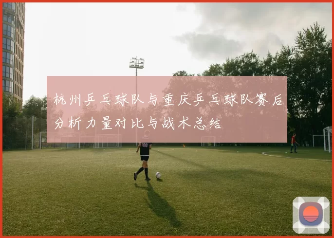 杭州乒乓球队与重庆乒乓球队赛后分析力量对比与战术总结