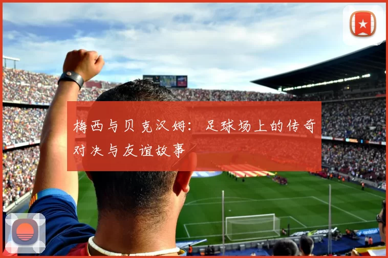 梅西与贝克汉姆：足球场上的传奇对决与友谊故事