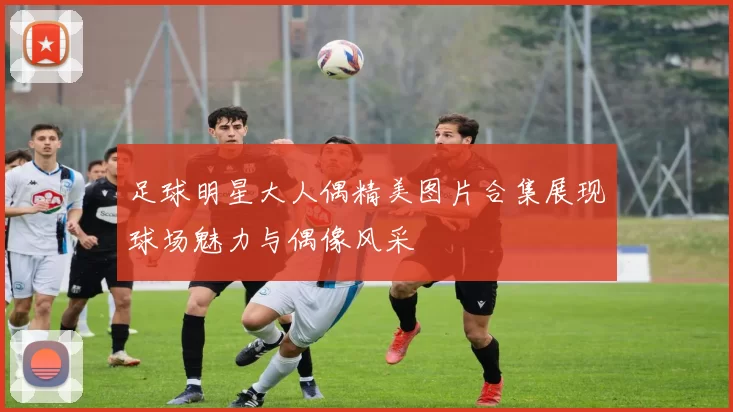 足球明星大人偶精美图片合集展现球场魅力与偶像风采