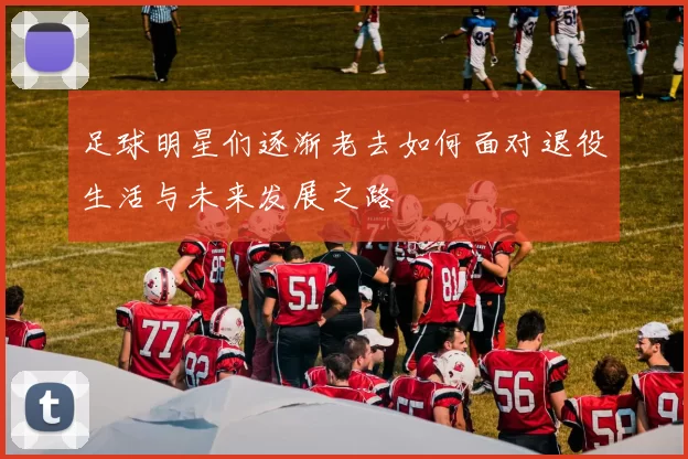 足球明星们逐渐老去如何面对退役生活与未来发展之路
