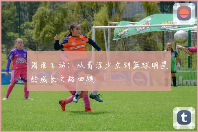 周丽专访：从青涩少女到篮球明星的成长之路回顾