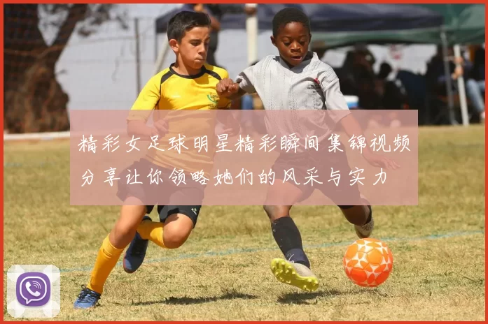 精彩女足球明星精彩瞬间集锦视频分享让你领略她们的风采与实力