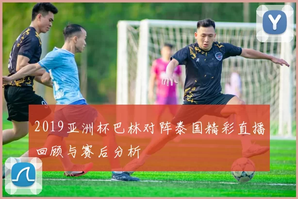 2019亚洲杯巴林对阵泰国精彩直播回顾与赛后分析