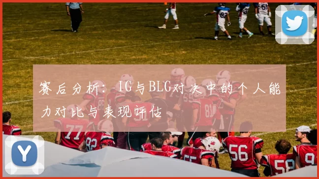赛后分析：IG与BLG对决中的个人能力对比与表现评估