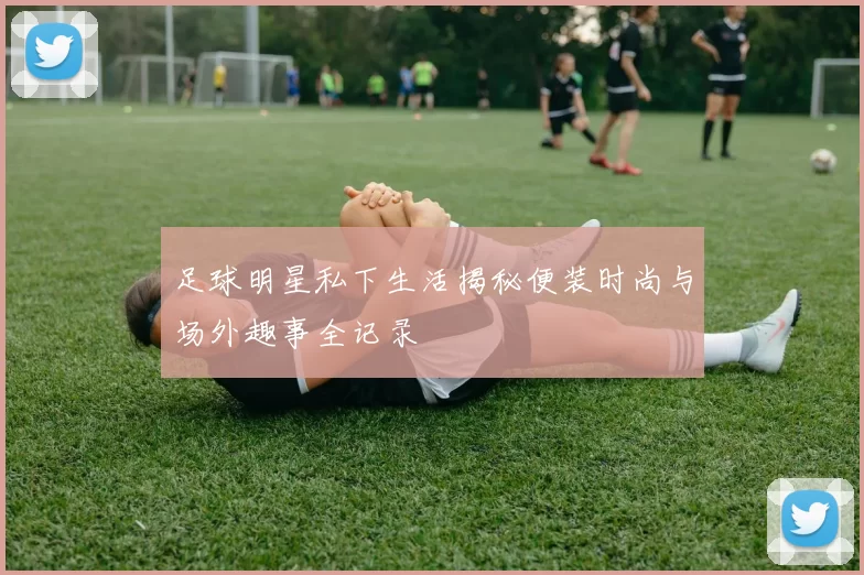 足球明星私下生活揭秘便装时尚与场外趣事全记录
