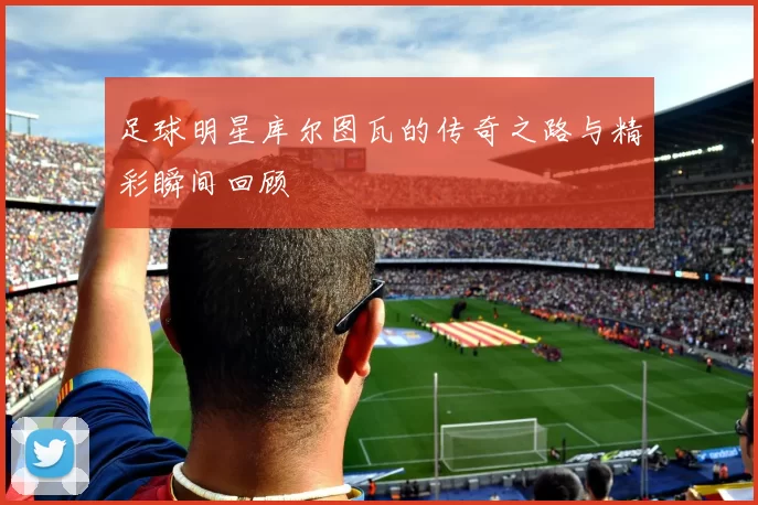 足球明星库尔图瓦的传奇之路与精彩瞬间回顾