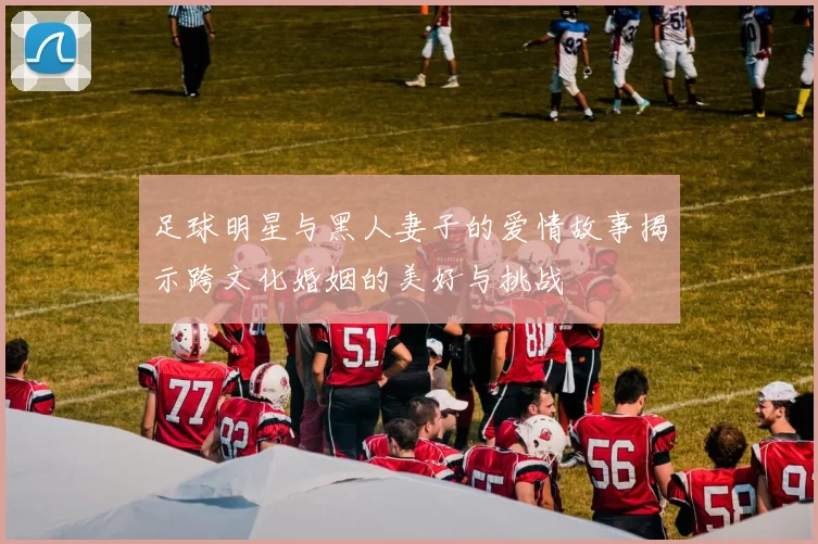 足球明星与黑人妻子的爱情故事揭示跨文化婚姻的美好与挑战