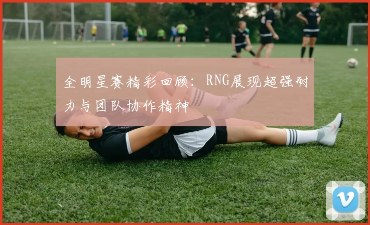 全明星赛精彩回顾：RNG展现超强耐力与团队协作精神
