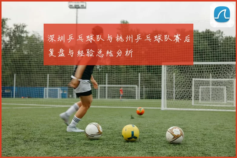 深圳乒乓球队与杭州乒乓球队赛后复盘与经验总结分析