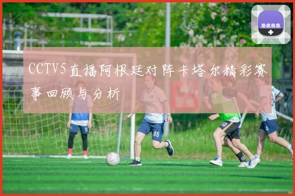 CCTV5直播阿根廷对阵卡塔尔精彩赛事回顾与分析