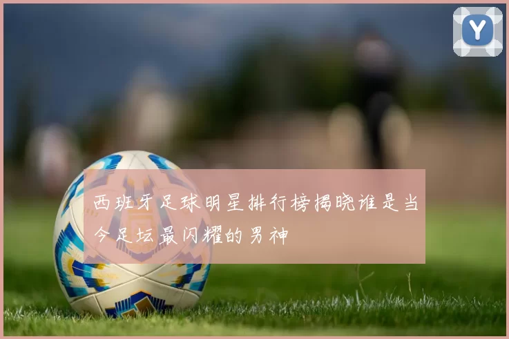 西班牙足球明星排行榜揭晓谁是当今足坛最闪耀的男神