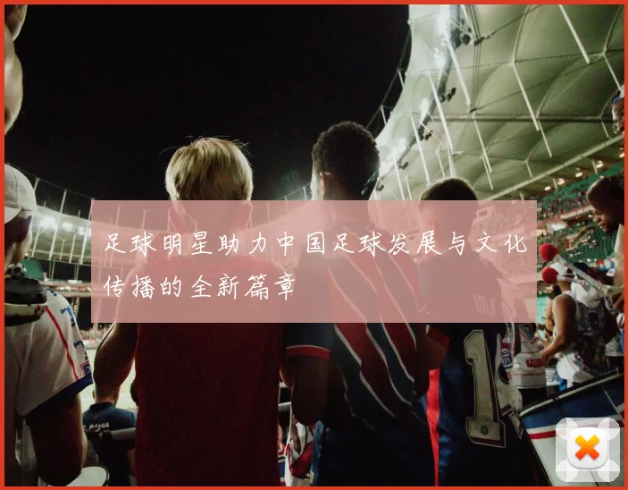 足球明星助力中国足球发展与文化传播的全新篇章