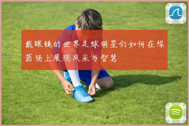 戴眼镜的世界足球明星们如何在绿茵场上展现风采与智慧