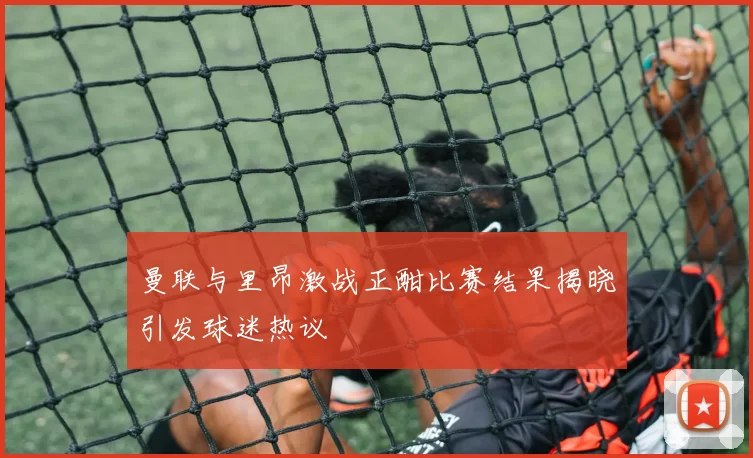 曼联与里昂激战正酣比赛结果揭晓引发球迷热议