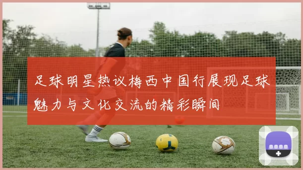 足球明星热议梅西中国行展现足球魅力与文化交流的精彩瞬间