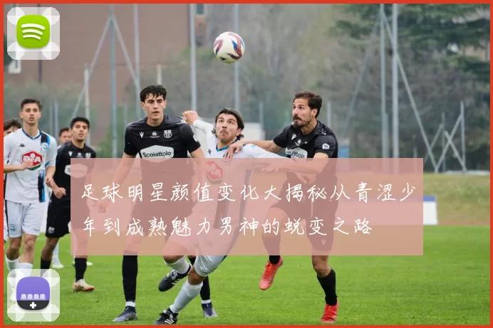 足球明星颜值变化大揭秘从青涩少年到成熟魅力男神的蜕变之路