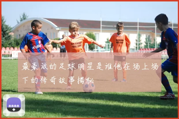 最豪放的足球明星是谁他在场上场下的传奇故事揭秘