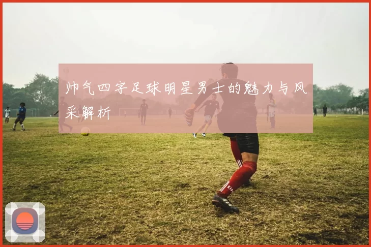 帅气四字足球明星男士的魅力与风采解析