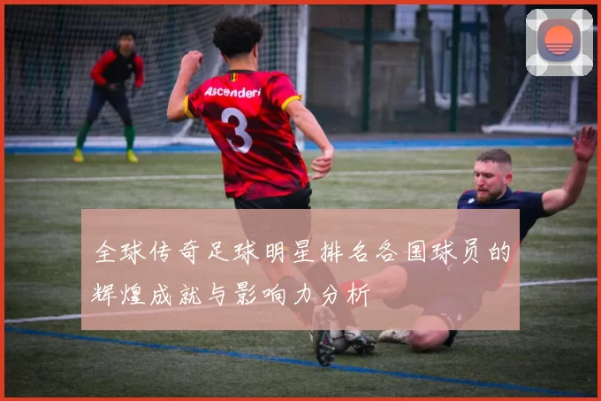 全球传奇足球明星排名各国球员的辉煌成就与影响力分析