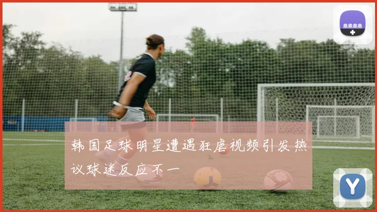 韩国足球明星遭遇狂虐视频引发热议球迷反应不一