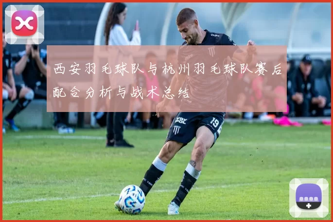 西安羽毛球队与杭州羽毛球队赛后配合分析与战术总结