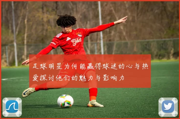 足球明星为何能赢得球迷的心与热爱探讨他们的魅力与影响力
