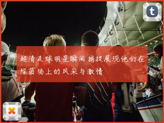 超清足球明星瞬间捕捉展现他们在绿茵场上的风采与激情